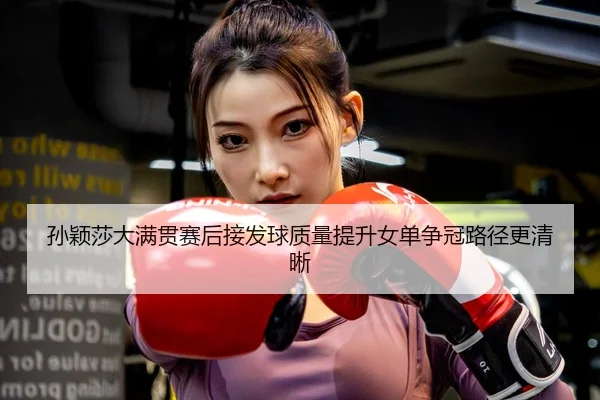 孙颖莎大满贯赛后接发球质量提升女单争冠路径更清晰